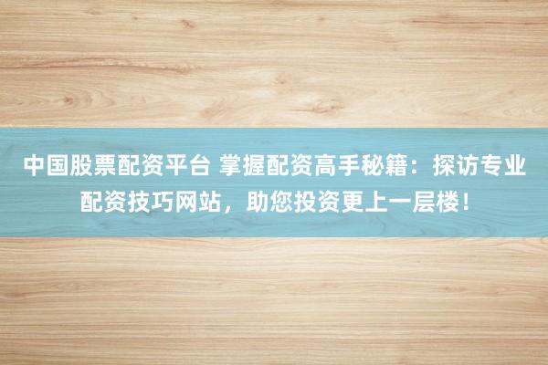 中国股票配资平台 掌握配资高手秘籍：探访专业配资技巧网站，助您投资更上一层楼！