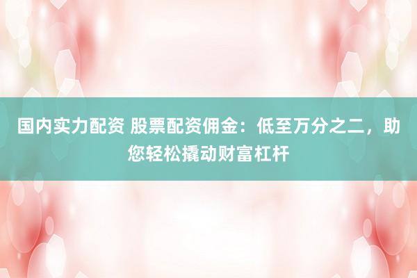 国内实力配资 股票配资佣金：低至万分之二，助您轻松撬动财富杠杆