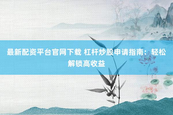 最新配资平台官网下载 杠杆炒股申请指南：轻松解锁高收益