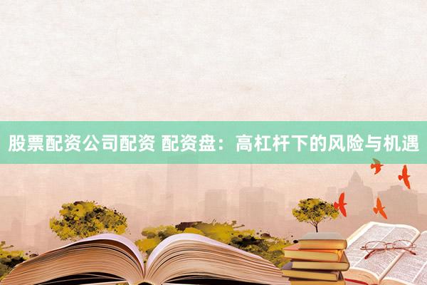 股票配资公司配资 配资盘：高杠杆下的风险与机遇