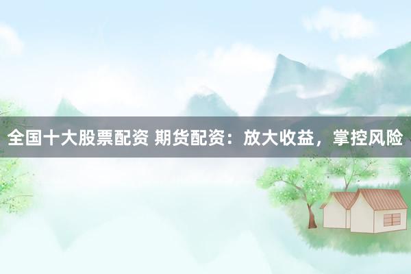 全国十大股票配资 期货配资：放大收益，掌控风险