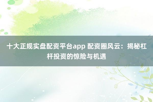 十大正规实盘配资平台app 配资圈风云：揭秘杠杆投资的惊险与机遇