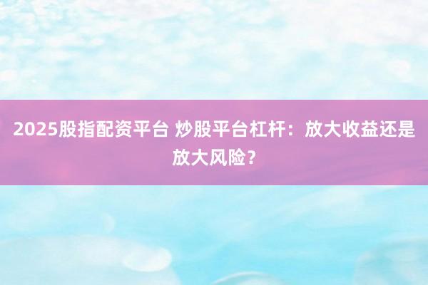 2025股指配资平台 炒股平台杠杆：放大收益还是放大风险？
