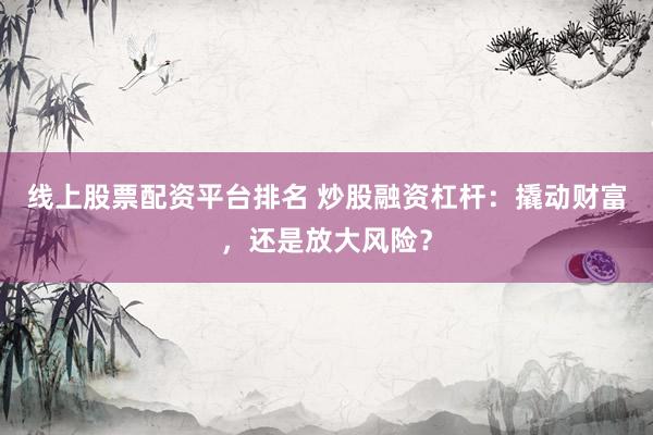 线上股票配资平台排名 炒股融资杠杆：撬动财富，还是放大风险？