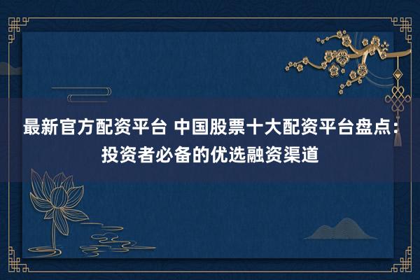 最新官方配资平台 中国股票十大配资平台盘点：投资者必备的优选融资渠道