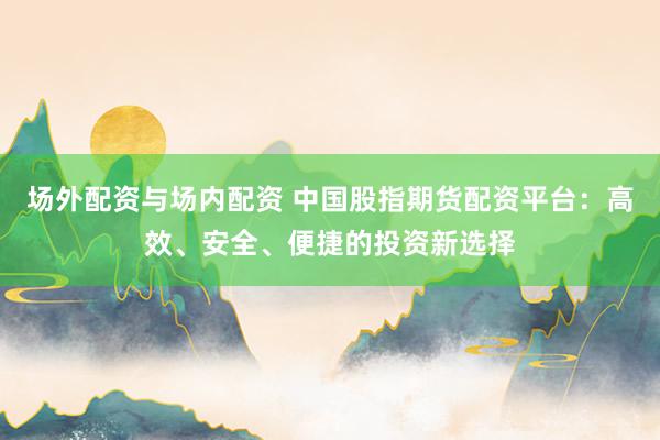 场外配资与场内配资 中国股指期货配资平台：高效、安全、便捷的投资新选择