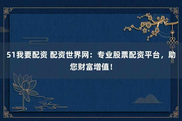 51我要配资 配资世界网：专业股票配资平台，助您财富增值！