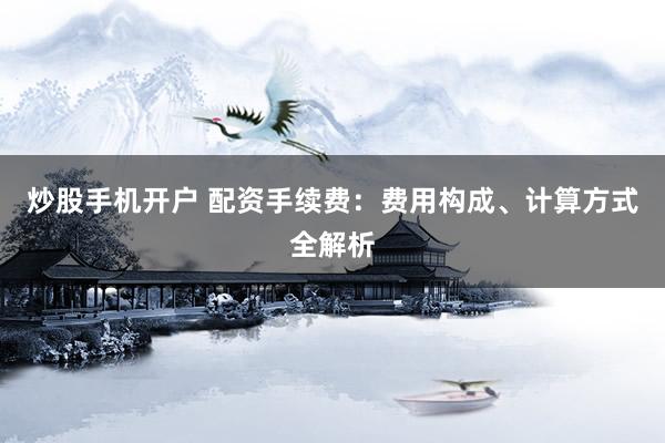 炒股手机开户 配资手续费：费用构成、计算方式全解析