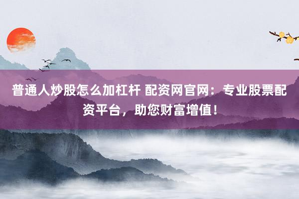 普通人炒股怎么加杠杆 配资网官网：专业股票配资平台，助您财富增值！