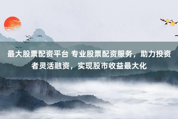 最大股票配资平台 专业股票配资服务，助力投资者灵活融资，实现股市收益最大化