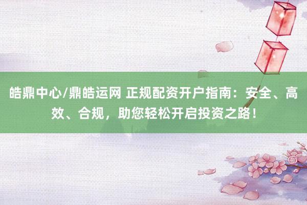 皓鼎中心/鼎皓运网 正规配资开户指南：安全、高效、合规，助您轻松开启投资之路！