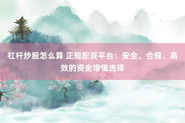 杠杆炒股怎么算 正规配资平台：安全、合规、高效的资金增值选择