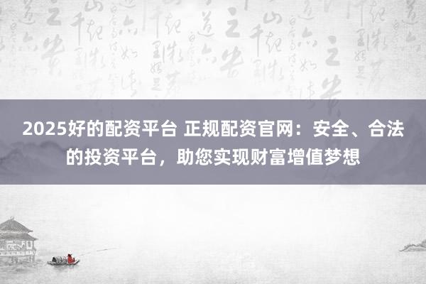 2025好的配资平台 正规配资官网：安全、合法的投资平台，助您实现财富增值梦想
