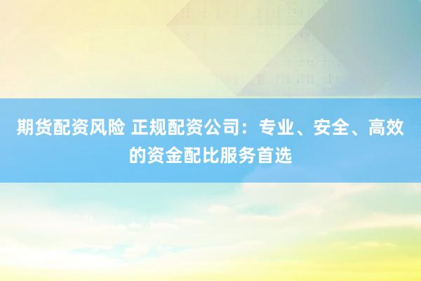 期货配资风险 正规配资公司：专业、安全、高效的资金配比服务首选