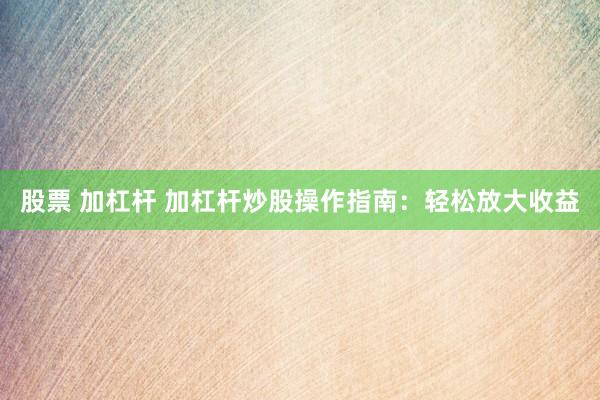 股票 加杠杆 加杠杆炒股操作指南：轻松放大收益