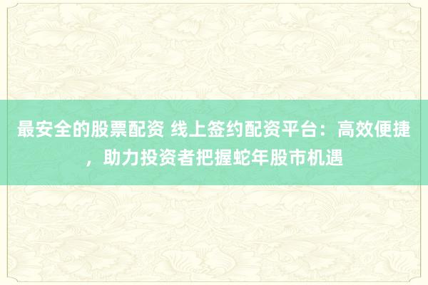 最安全的股票配资 线上签约配资平台：高效便捷，助力投资者把握蛇年股市机遇
