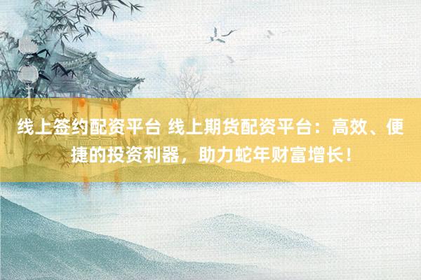 线上签约配资平台 线上期货配资平台：高效、便捷的投资利器，助力蛇年财富增长！