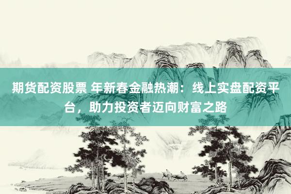 期货配资股票 年新春金融热潮：线上实盘配资平台，助力投资者迈向财富之路