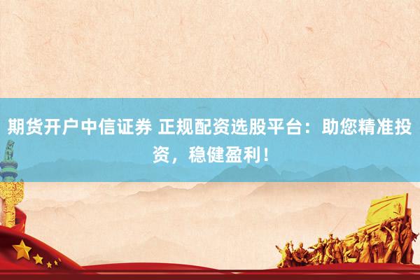 期货开户中信证券 正规配资选股平台：助您精准投资，稳健盈利！