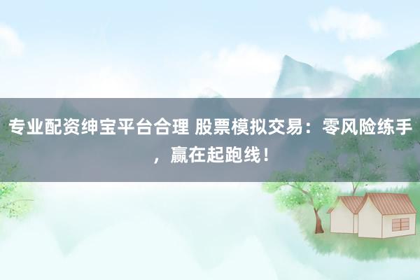 专业配资绅宝平台合理 股票模拟交易：零风险练手，赢在起跑线！