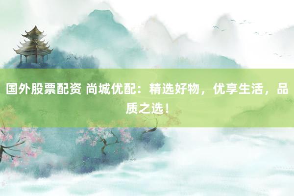 国外股票配资 尚城优配：精选好物，优享生活，品质之选！