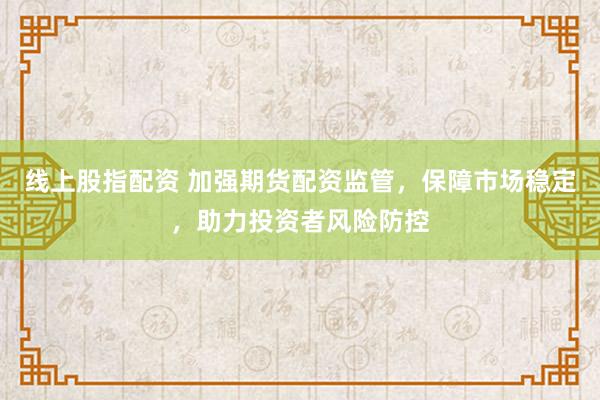 线上股指配资 加强期货配资监管，保障市场稳定，助力投资者风险防控