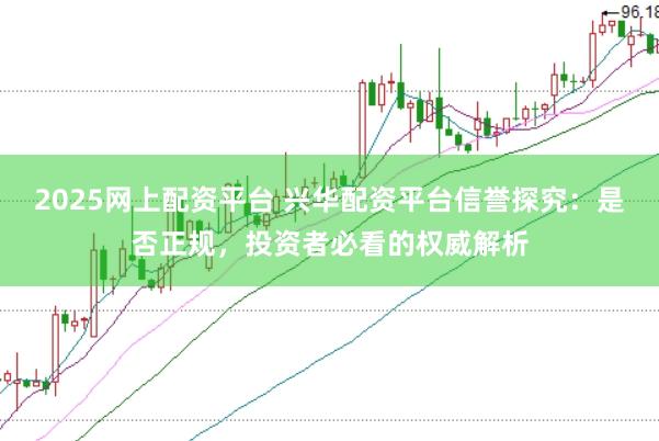 2025网上配资平台 兴华配资平台信誉探究：是否正规，投资者必看的权威解析