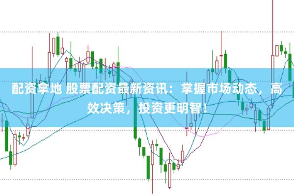 配资拿地 股票配资最新资讯：掌握市场动态，高效决策，投资更明智！