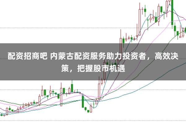 配资招商吧 内蒙古配资服务助力投资者，高效决策，把握股市机遇