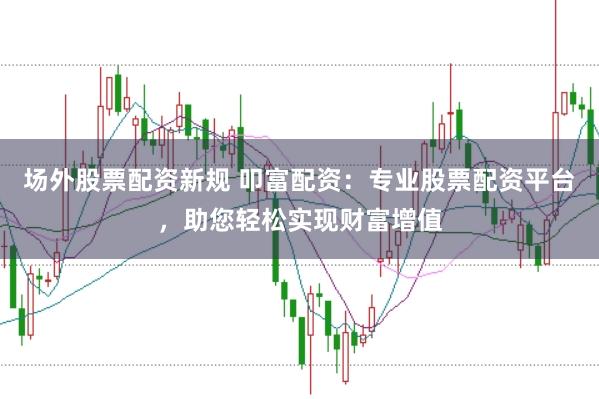 场外股票配资新规 叩富配资：专业股票配资平台，助您轻松实现财富增值