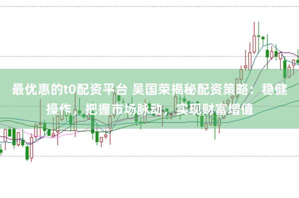 最优惠的t0配资平台 吴国荣揭秘配资策略：稳健操作，把握市场脉动，实现财富增值