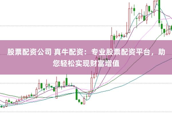 股票配资公司 真牛配资：专业股票配资平台，助您轻松实现财富增值