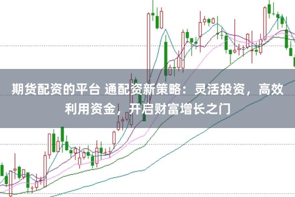 期货配资的平台 通配资新策略：灵活投资，高效利用资金，开启财富增长之门