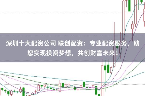 深圳十大配资公司 联创配资：专业配资服务，助您实现投资梦想，共创财富未来！