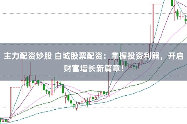 主力配资炒股 白城股票配资：掌握投资利器，开启财富增长新篇章！