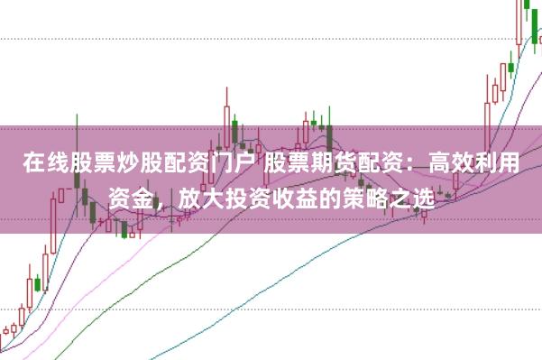 在线股票炒股配资门户 股票期货配资：高效利用资金，放大投资收益的策略之选