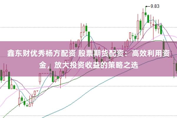鑫东财优秀杨方配资 股票期货配资：高效利用资金，放大投资收益的策略之选