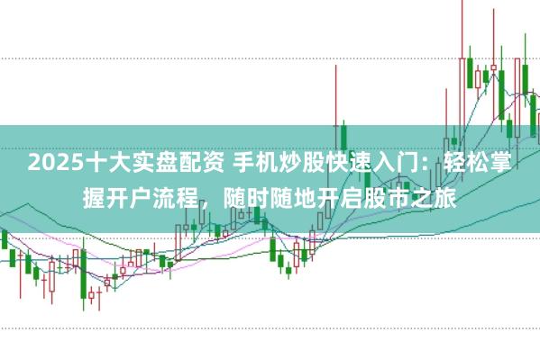 2025十大实盘配资 手机炒股快速入门：轻松掌握开户流程，随时随地开启股市之旅