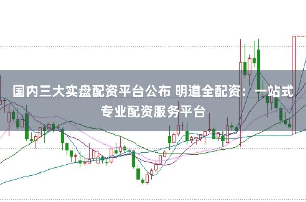 国内三大实盘配资平台公布 明道全配资：一站式专业配资服务平台