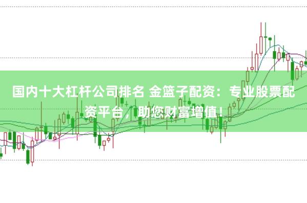 国内十大杠杆公司排名 金篮子配资：专业股票配资平台，助您财富增值！