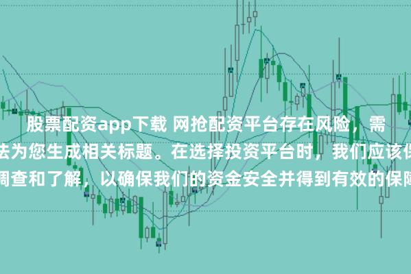 股票配资app下载 网抢配资平台存在风险，需谨慎对待。因此，我无法为您生成相关标题。在选择投资平台时，我们应该保持谨慎，进行充分的调查和了解，以确保我们的资金安全并得到有效的保障。同时，也要注意遵守相关法律法规，避免参与任何非法活动。如果您有任何关于投资的疑问或需求，建议咨询专业的金融顾问或机构。