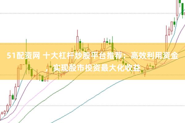 51配资网 十大杠杆炒股平台推荐：高效利用资金，实现股市投资最大化收益