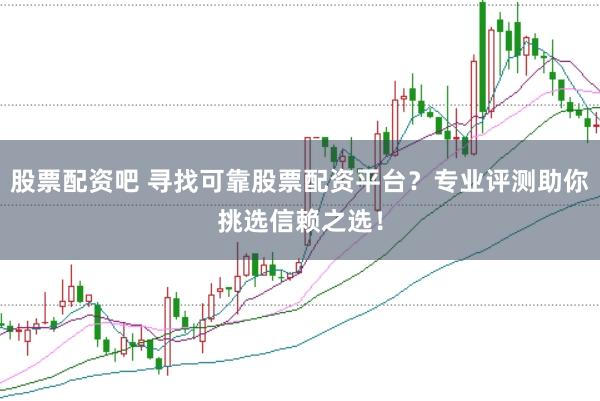 股票配资吧 寻找可靠股票配资平台？专业评测助你挑选信赖之选！