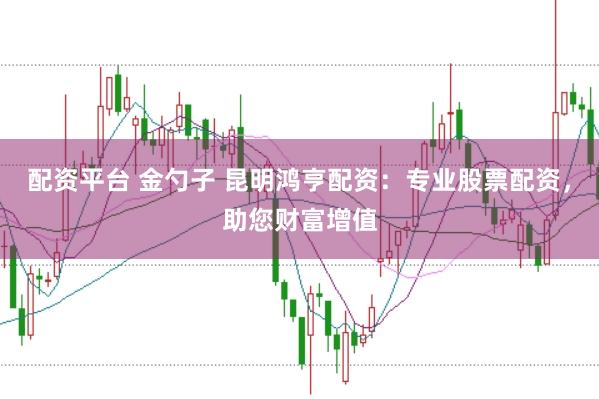 配资平台 金勺子 昆明鸿亨配资：专业股票配资，助您财富增值