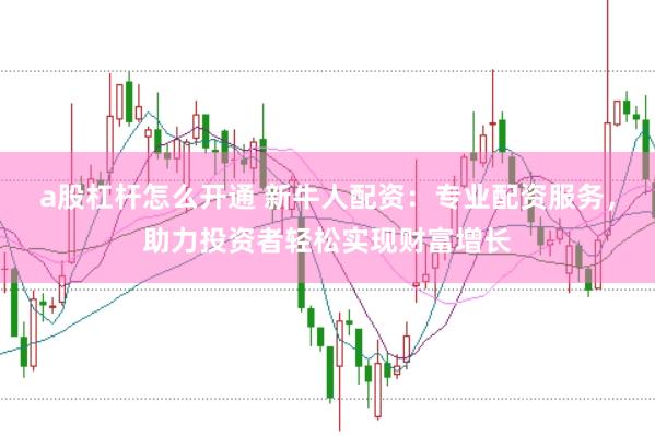 a股杠杆怎么开通 新牛人配资：专业配资服务，助力投资者轻松实现财富增长
