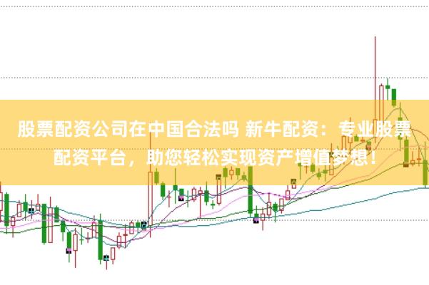 股票配资公司在中国合法吗 新牛配资：专业股票配资平台，助您轻松实现资产增值梦想！