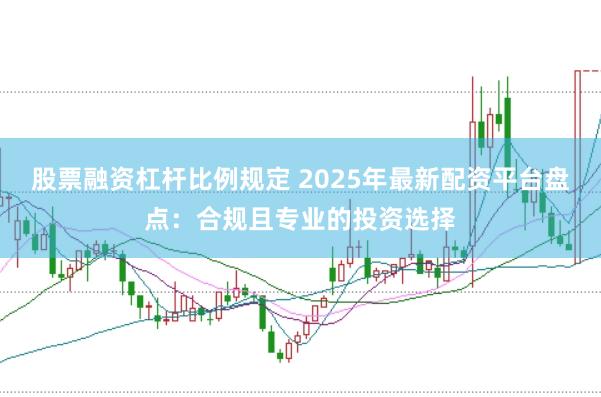 股票融资杠杆比例规定 2025年最新配资平台盘点：合规且专业的投资选择
