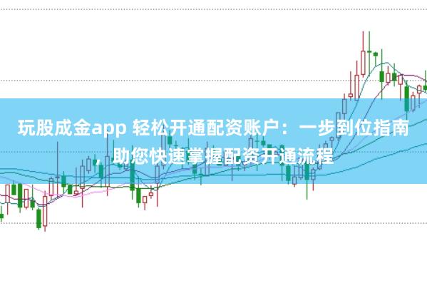 玩股成金app 轻松开通配资账户：一步到位指南，助您快速掌握配资开通流程