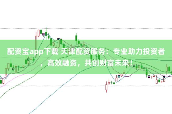 配资宝app下载 天津配资服务：专业助力投资者，高效融资，共创财富未来！