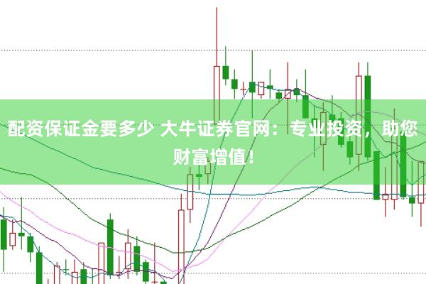 配资保证金要多少 大牛证券官网：专业投资，助您财富增值！